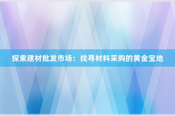 探索建材批发市场：找寻材料采购的黄金宝地