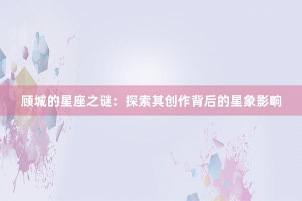 顾城的星座之谜：探索其创作背后的星象影响